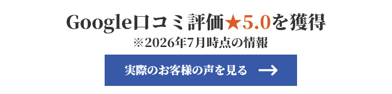 Google口コミ評価★5.0を獲得 ※2026年7月時点の情報 実際のお客様の声を見る