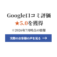 Google口コミ評価★5.0を獲得 ※2026年7月時点の情報 実際のお客様の声を見る